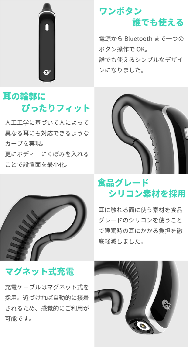 ワンボタン誰でも使える
電源からBluetoothまで一つのボタン操作でOK。
誰でも使えるシンプルなデザインになりました。
耳の輪郭にぴったりフィット
人工工学に基づいて人によって異なる耳にも対応できるようなカーブを実現。
更にボディーにくぼみを入れることで設置面を最小化。
食品グレードシリコン素材を採用
耳に触れる面に使う素材を食品グレードのシリコンを使うことで睡眠時の耳にかかる負担を徹底軽減しました。
マグネット式充電
充電ケーブルはマグネット式を採用。近づければ自動的に接着されるため、感覚的にご利用が可能です。