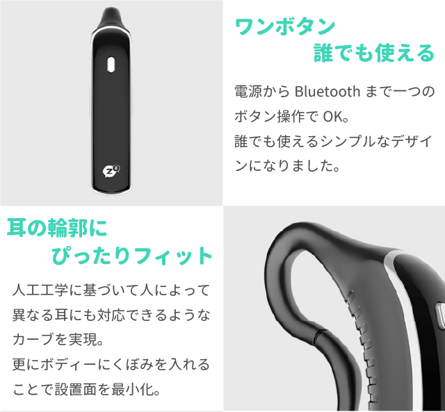 ワンボタン誰でも使える
電源からBluetoothまで一つのボタン操作でOK。
誰でも使えるシンプルなデザインになりました。

耳の輪郭にぴったりフィット
人工工学に基づいて人によって異なる耳にも対応できるようなカーブを実現。
更にボディーにくぼみを入れることで設置面を最小化。