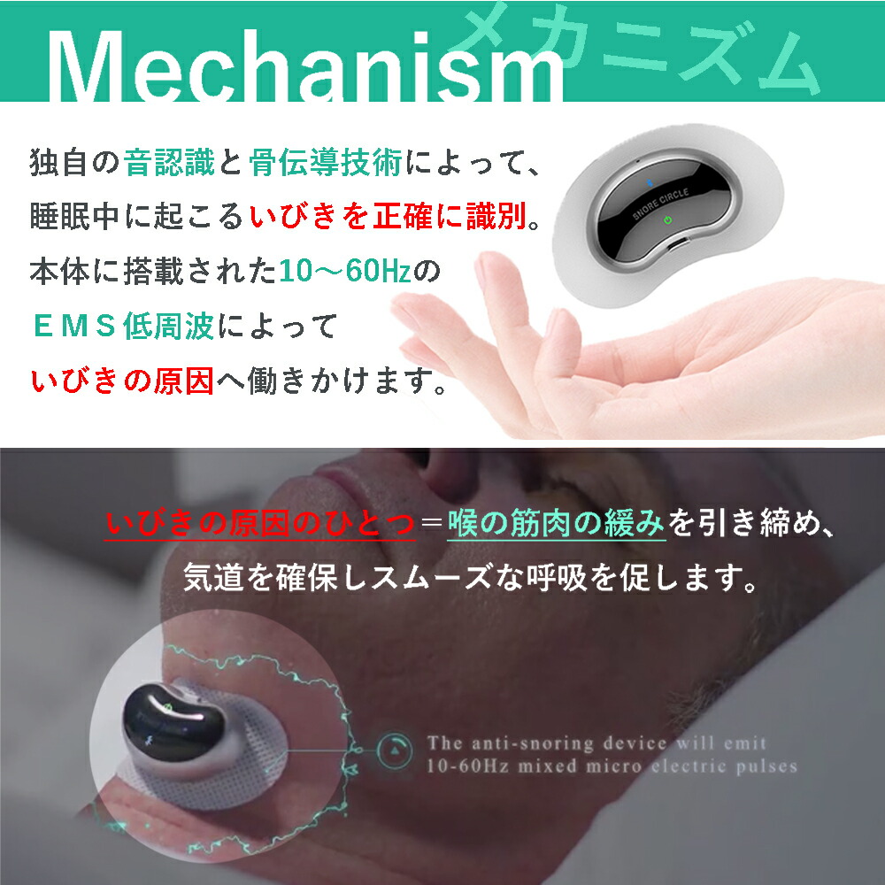 独自の音認識と骨伝導技術によって、睡眠中に起こるいびきを正確に識別。
本体に搭載された10～60HzのEMS低周波によっていびきの原因へ働きかけます。

いびきの原因のひとつ＝喉の筋肉の緩みを引き締め、軌道を確保しスムーズな呼吸を促します。