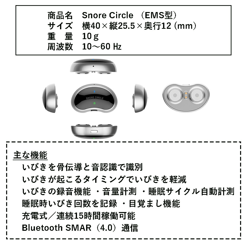 製品仕様
商品名：Snore Circle（EMS型）
サイズ：横40×縦25.5×奥行12（mm）
重量：10g
主な機能：
・いびきを骨伝導と音認識で識別
・いびきが起こるタイミングでいびきを軽減
・いびきの録音機能・音量計測・睡眠サイクル自動計測・睡眠時いびき回数を記録・目覚まし機能
・充電式／連続15時間稼働可能
・Bluetooth SMAR（4.0）通信