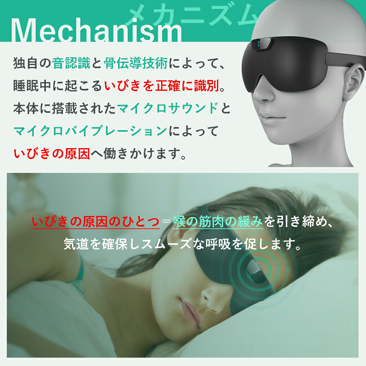 独自の音認識と骨伝導技術によって、睡眠中に起こるいびきを正確に識別。
本体に搭載されたマイクロサウンドとマイクロバイブレーションによっていびきの原因へ働きかけます。

いびきの原因のひとつ＝喉の筋肉の緩みを引き締め、スムーズな呼吸を促し、いびきを抑制します。