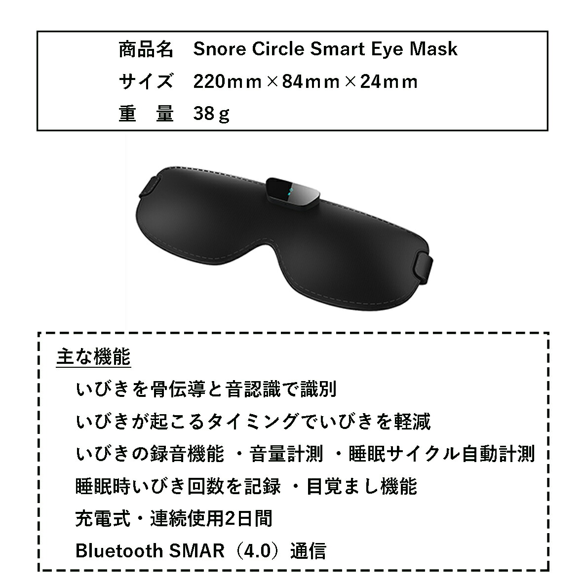 製品仕様
商品名：Snore Circle Smart Eye Mask
サイズ：220mm×84mm×24mm
重量：38g
主な機能：
・いびきを骨伝導と音認識で識別
・いびきが起こるタイミングでいびきを軽減
・いびきの録音機能・音量計測・睡眠サイクル自動計測・睡眠時いびき回数を記録・目覚まし機能
・充電式・連続使用2日間
・Bluetooth SMAR（4.0）通信