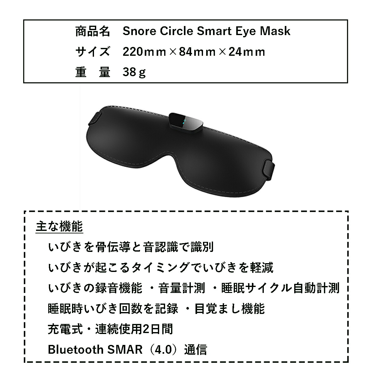 製品仕様
商品名:Snore Circle Smart Eye Mask
サイズ:220mm×84mm×24mm
重量:38g
主な機能:
・いびきを骨伝導と音認識で識別
・いびきが起こるタイミングでいびきを軽減
・いびきの録音機能・音量計測・睡眠サイクル自動計測・睡眠時いびき回数を記録・目覚まし機能
・充電式・連続使用2日間
・Bluetooth SMAR(4.0)通信