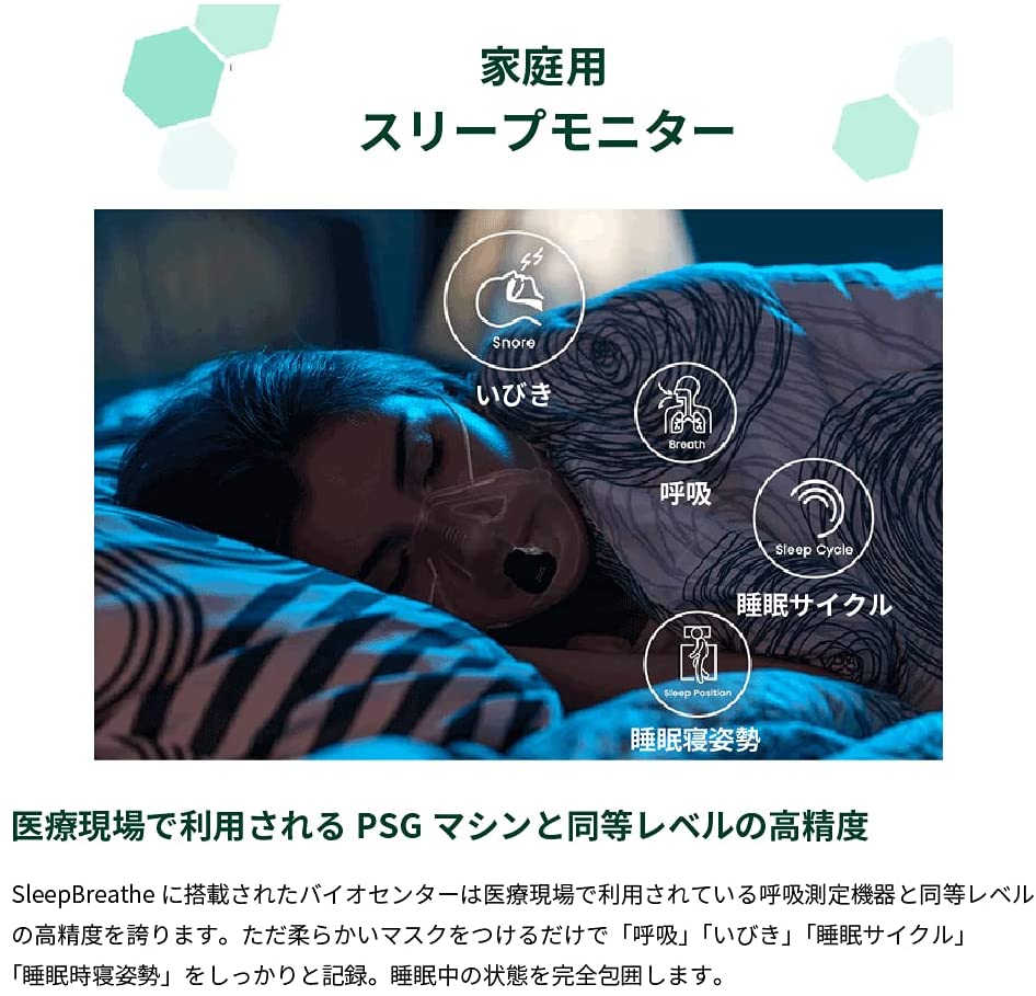 家庭用スリープモニター
医療現場で利用されるPSGマシンと同等レベルの高精度

SleepBreatheに搭載されたバイオマスセンターは医療現場で利用されている呼吸測定機能と同等レベルの高精度を誇ります。ただ柔らかいマスクをつけるだけで「呼吸」「いびき」「睡眠サイクル」「睡眠時寝姿勢」をしっかりと記録。睡眠中の状態を完全包囲します。